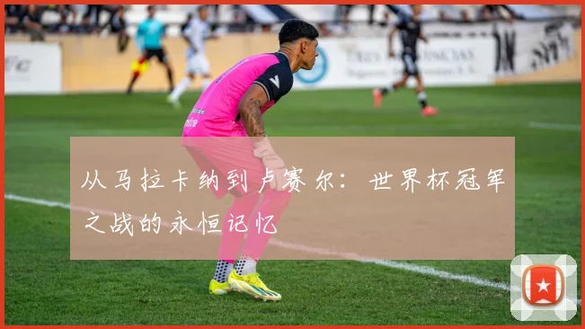 从马拉卡纳到卢赛尔：世界杯冠军之战的永恒记忆