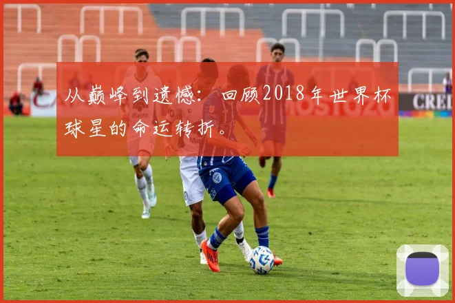 从巅峰到遗憾：回顾2018年世界杯球星的命运转折。