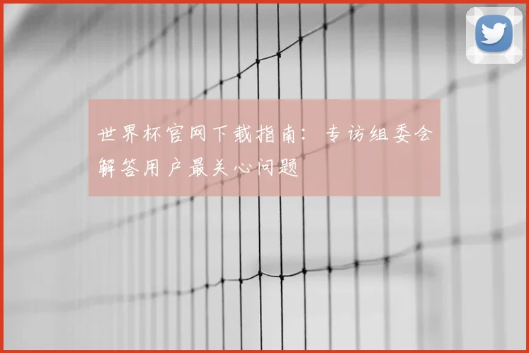 世界杯官网下载指南：专访组委会解答用户最关心问题