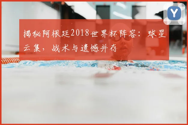 揭秘阿根廷2018世界杯阵容:球星云集,战术与遗憾并存